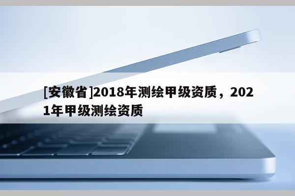 [安徽省]2018年測繪甲級資質，2021年甲級測繪資質