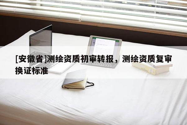 [安徽省]測繪資質初審轉報，測繪資質復審換證標準