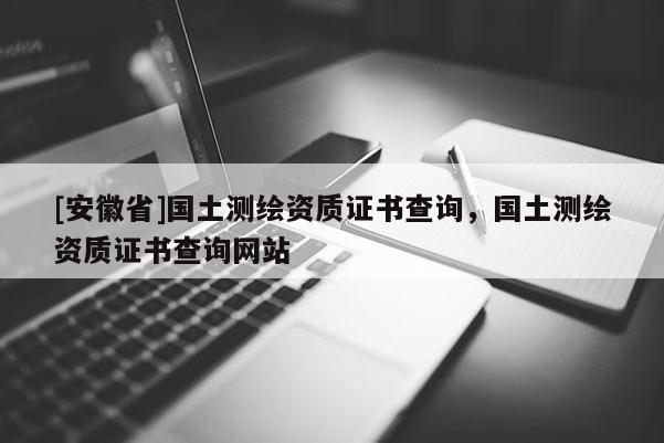 [安徽省]國土測繪資質證書查詢，國土測繪資質證書查詢網站