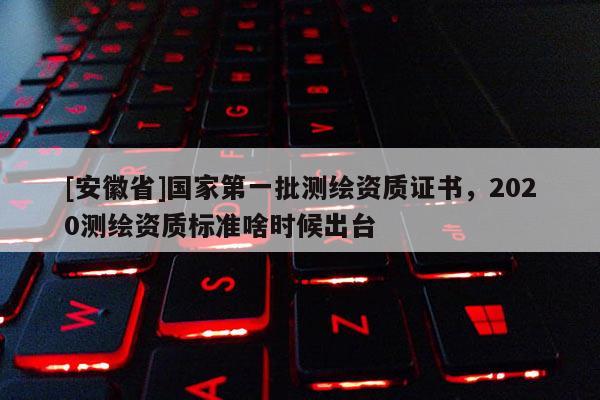 [安徽省]國家第一批測繪資質證書，2020測繪資質標準啥時候出臺