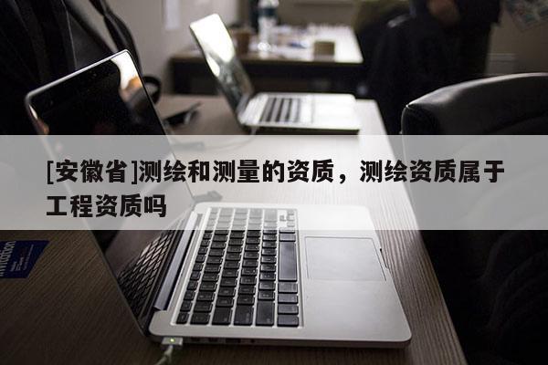 [安徽省]測繪和測量的資質，測繪資質屬于工程資質嗎