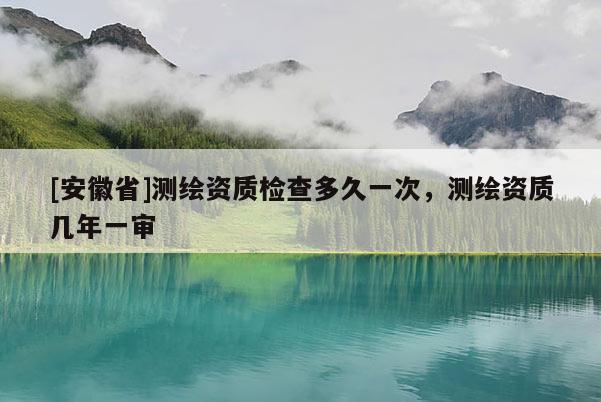 [安徽省]測(cè)繪資質(zhì)檢查多久一次，測(cè)繪資質(zhì)幾年一審