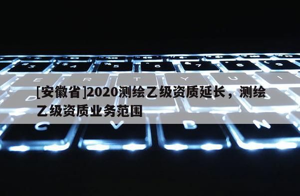 [安徽省]2020測(cè)繪乙級(jí)資質(zhì)延長(zhǎng)，測(cè)繪乙級(jí)資質(zhì)業(yè)務(wù)范圍