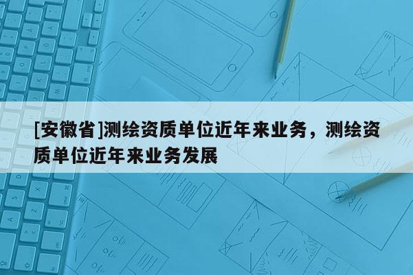 [安徽省]測繪資質(zhì)單位近年來業(yè)務(wù)，測繪資質(zhì)單位近年來業(yè)務(wù)發(fā)展