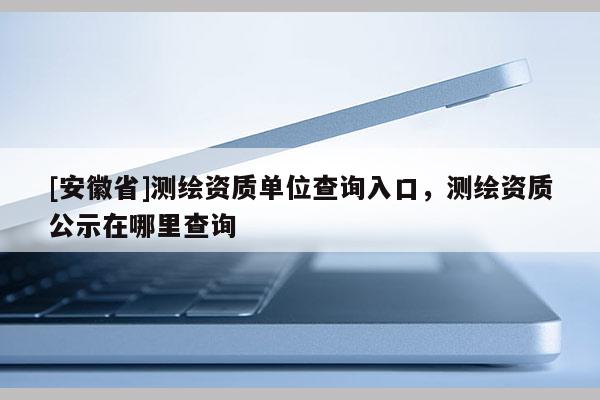 [安徽省]測繪資質單位查詢入口，測繪資質公示在哪里查詢