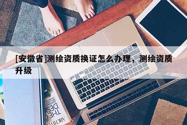 [安徽省]測(cè)繪資質(zhì)換證怎么辦理，測(cè)繪資質(zhì)升級(jí)