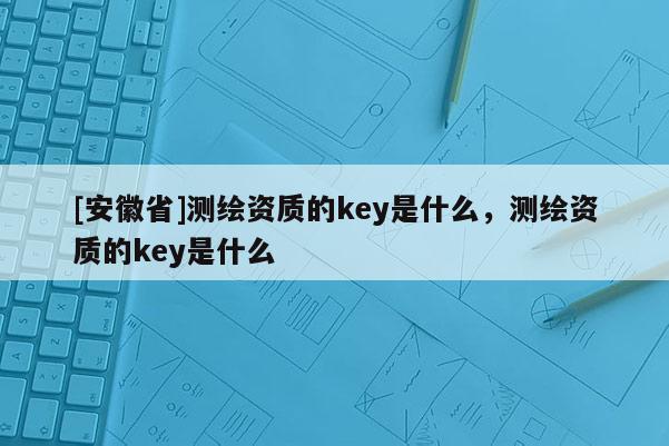 [安徽省]測繪資質的key是什么，測繪資質的key是什么