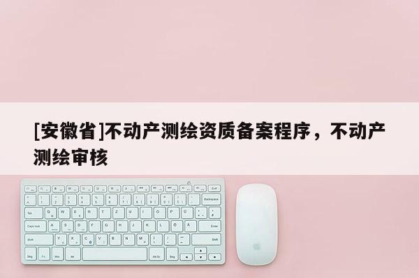 [安徽省]不動產測繪資質備案程序，不動產測繪審核