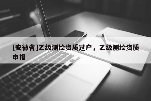 [安徽省]乙級測繪資質(zhì)過戶，乙級測繪資質(zhì)申報