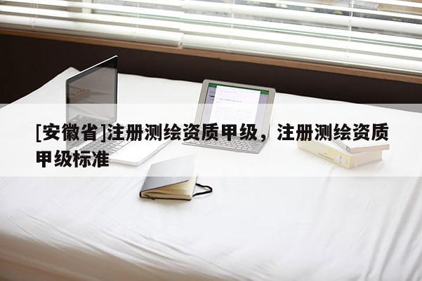 [安徽省]注冊測繪資質甲級，注冊測繪資質甲級標準