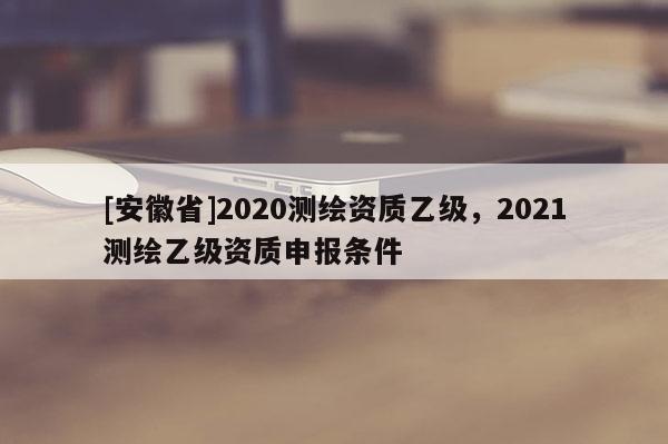 [安徽省]2020測繪資質(zhì)乙級，2021測繪乙級資質(zhì)申報條件