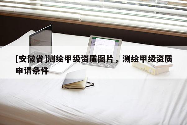 [安徽省]測繪甲級資質圖片，測繪甲級資質申請條件