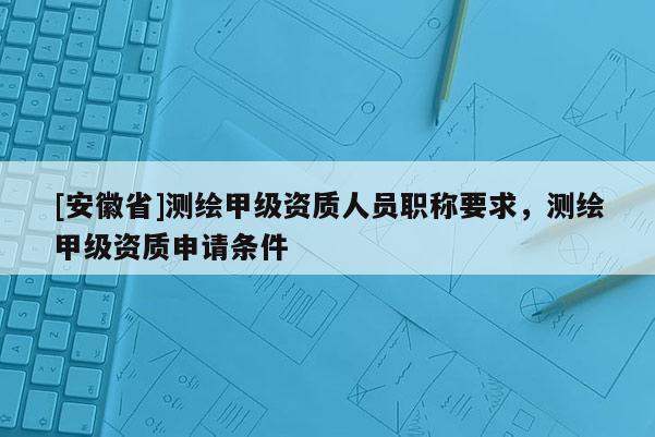 [安徽省]測繪甲級資質人員職稱要求，測繪甲級資質申請條件