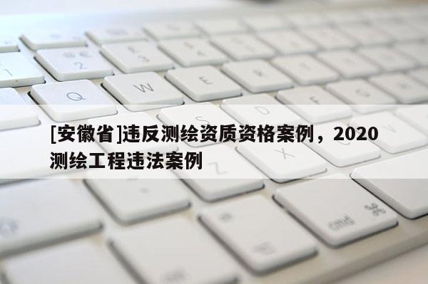[安徽省]違反測繪資質資格案例，2020測繪工程違法案例