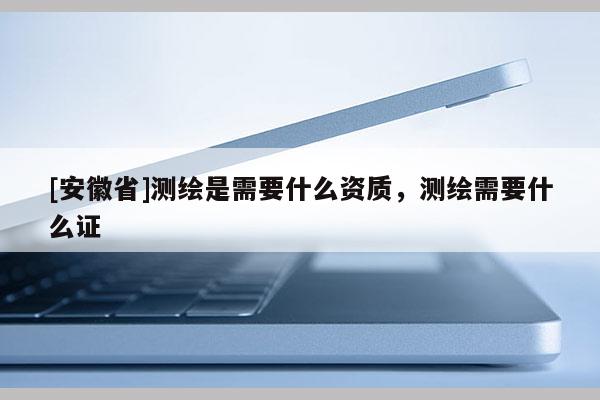 [安徽省]測繪是需要什么資質(zhì)，測繪需要什么證