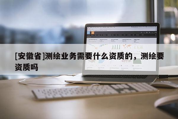 [安徽省]測繪業(yè)務(wù)需要什么資質(zhì)的，測繪要資質(zhì)嗎