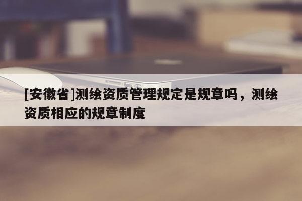 [安徽省]測繪資質管理規定是規章嗎，測繪資質相應的規章制度