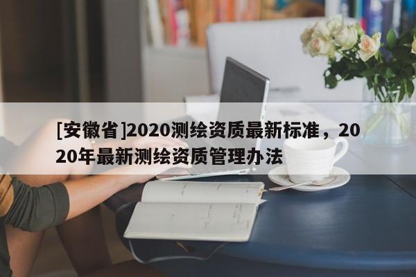 [安徽省]2020測繪資質(zhì)最新標(biāo)準(zhǔn)，2020年最新測繪資質(zhì)管理辦法