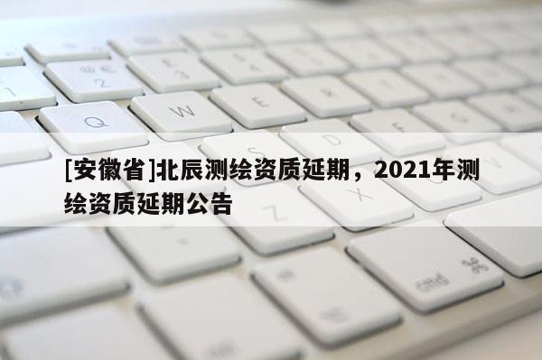 [安徽省]北辰測繪資質延期，2021年測繪資質延期公告