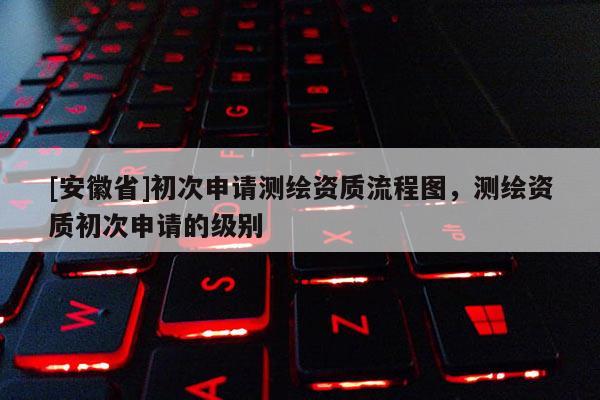 [安徽省]初次申請測繪資質流程圖，測繪資質初次申請的級別