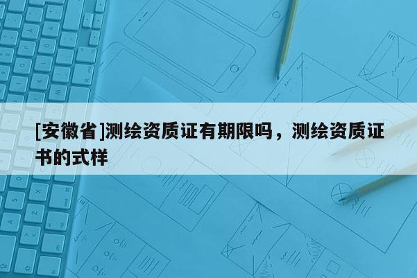 [安徽省]測(cè)繪資質(zhì)證有期限嗎，測(cè)繪資質(zhì)證書的式樣