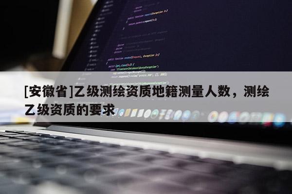 [安徽省]乙級測繪資質地籍測量人數，測繪乙級資質的要求