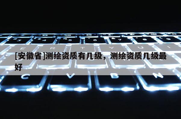 [安徽省]測(cè)繪資質(zhì)有幾級(jí)，測(cè)繪資質(zhì)幾級(jí)最好