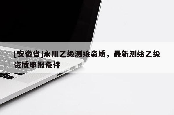 [安徽省]永川乙級測繪資質，最新測繪乙級資質申報條件