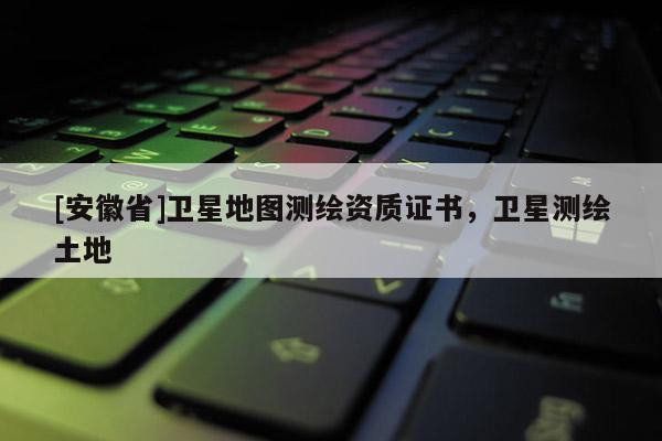 [安徽省]衛(wèi)星地圖測(cè)繪資質(zhì)證書，衛(wèi)星測(cè)繪土地