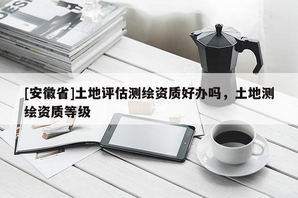 [安徽省]土地評估測繪資質好辦嗎，土地測繪資質等級