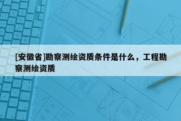 [安徽省]勘察測繪資質(zhì)條件是什么，工程勘察測繪資質(zhì)