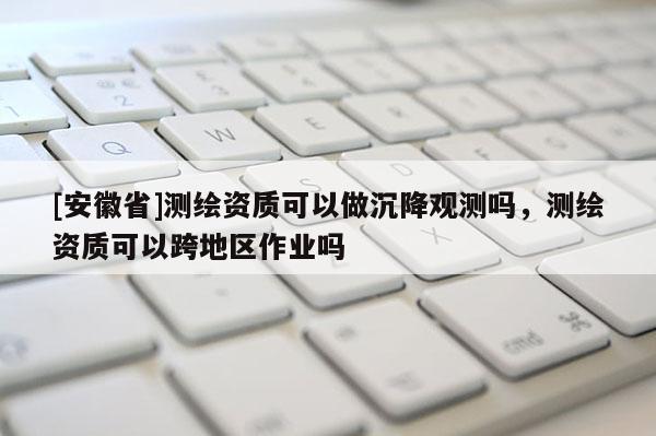 [安徽省]測(cè)繪資質(zhì)可以做沉降觀測(cè)嗎，測(cè)繪資質(zhì)可以跨地區(qū)作業(yè)嗎