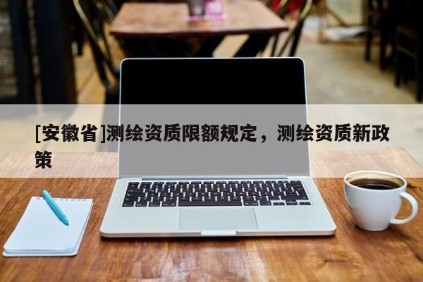 [安徽省]測繪資質限額規定，測繪資質新政策