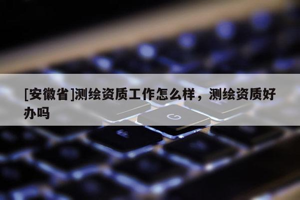 [安徽省]測繪資質工作怎么樣，測繪資質好辦嗎