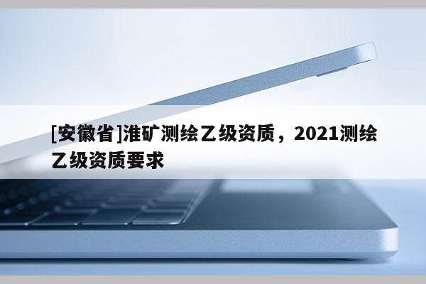 [安徽省]淮礦測繪乙級資質，2021測繪乙級資質要求
