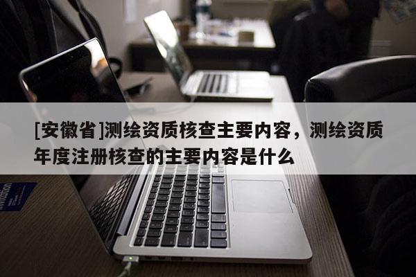 [安徽省]測繪資質核查主要內容，測繪資質年度注冊核查的主要內容是什么