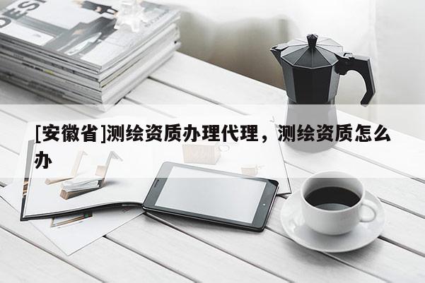 [安徽省]測繪資質辦理代理，測繪資質怎么辦