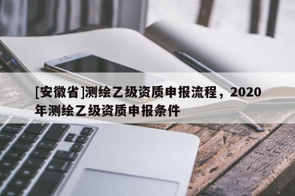 [安徽省]測繪乙級資質(zhì)申報流程，2020年測繪乙級資質(zhì)申報條件