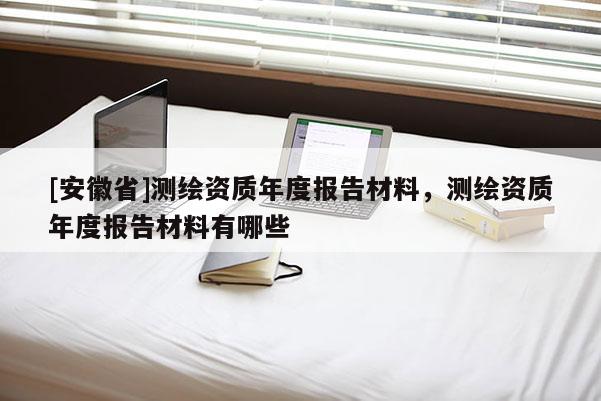 [安徽省]測繪資質年度報告材料，測繪資質年度報告材料有哪些
