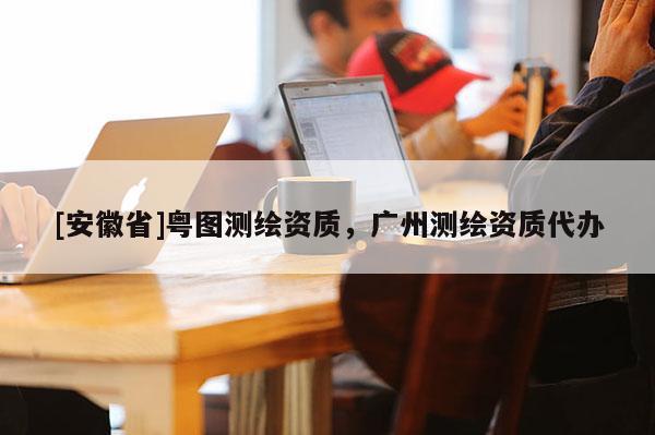 [安徽省]粵圖測繪資質，廣州測繪資質代辦