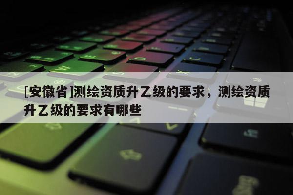 [安徽省]測(cè)繪資質(zhì)升乙級(jí)的要求，測(cè)繪資質(zhì)升乙級(jí)的要求有哪些