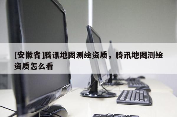 [安徽省]騰訊地圖測(cè)繪資質(zhì)，騰訊地圖測(cè)繪資質(zhì)怎么看