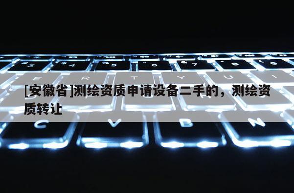 [安徽省]測(cè)繪資質(zhì)申請(qǐng)?jiān)O(shè)備二手的，測(cè)繪資質(zhì)轉(zhuǎn)讓