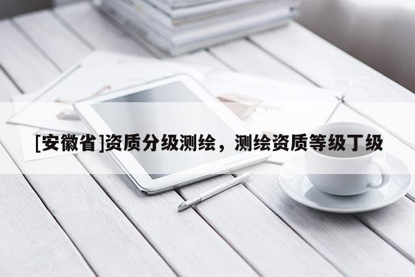 [安徽省]資質分級測繪，測繪資質等級丁級