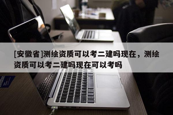 [安徽省]測繪資質可以考二建嗎現在，測繪資質可以考二建嗎現在可以考嗎