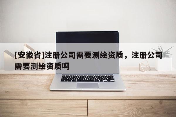 [安徽省]注冊公司需要測繪資質，注冊公司需要測繪資質嗎