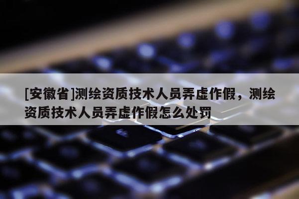 [安徽省]測繪資質(zhì)技術(shù)人員弄虛作假，測繪資質(zhì)技術(shù)人員弄虛作假怎么處罰