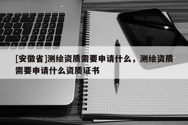 [安徽省]測繪資質需要申請什么，測繪資質需要申請什么資質證書