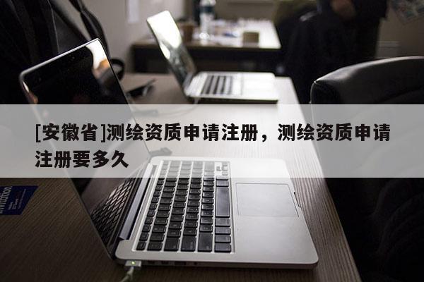 [安徽省]測繪資質申請注冊，測繪資質申請注冊要多久