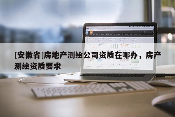 [安徽省]房地產(chǎn)測繪公司資質(zhì)在哪辦，房產(chǎn)測繪資質(zhì)要求